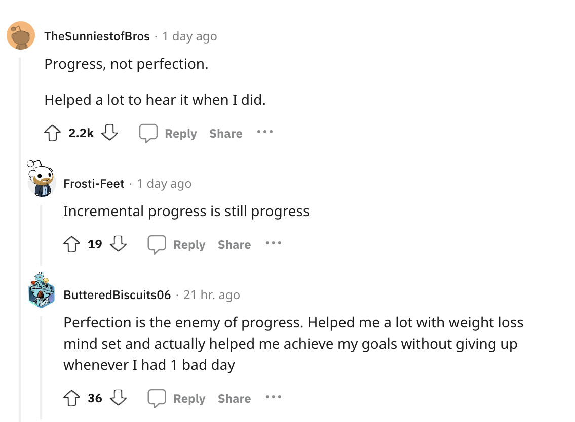 document - TheSunniestofBros 1 day ago Progress, not perfection. Helped a lot to hear it when I did. ... FrostiFeet 1 day ago Incremental progress is still progress 19 ... Buttered Biscuits06 21 hr. ago Perfection is the enemy of progress. Helped me a lot